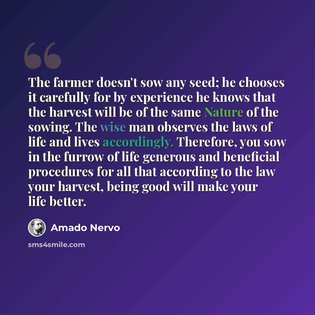 “The farmer doesn't sow any seed; he chooses it carefully for by experience he knows that the harvest will be of the same Nature of the sowing. The wise man observes the laws of life and lives accordingly. Therefore, you sow in the furrow of life generous and beneficial procedures for all that…” quote by Amado Nervo