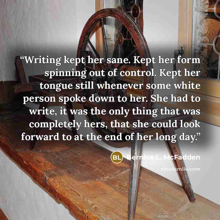 “Writing kept her sane. Kept her form spinning out of control. Kept her tongue still whenever some white person spoke down to her. She had to write, it was the only thing that was completely hers, that she could look forward to at the end of her long day.” quote by Bernice L. McFadden