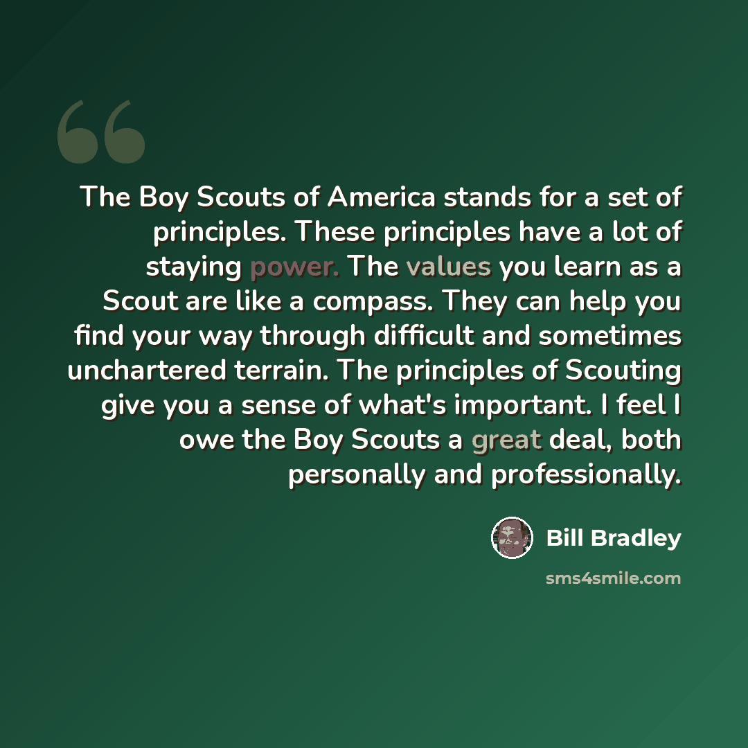“The Boy Scouts of America stands for a set of principles. These principles have a lot of staying power. The values you learn as a Scout are like a compass. They can help you find your way through difficult and sometimes unchartered terrain. The principles of Scouting give you a sense of what's…” quote by Bill Bradley