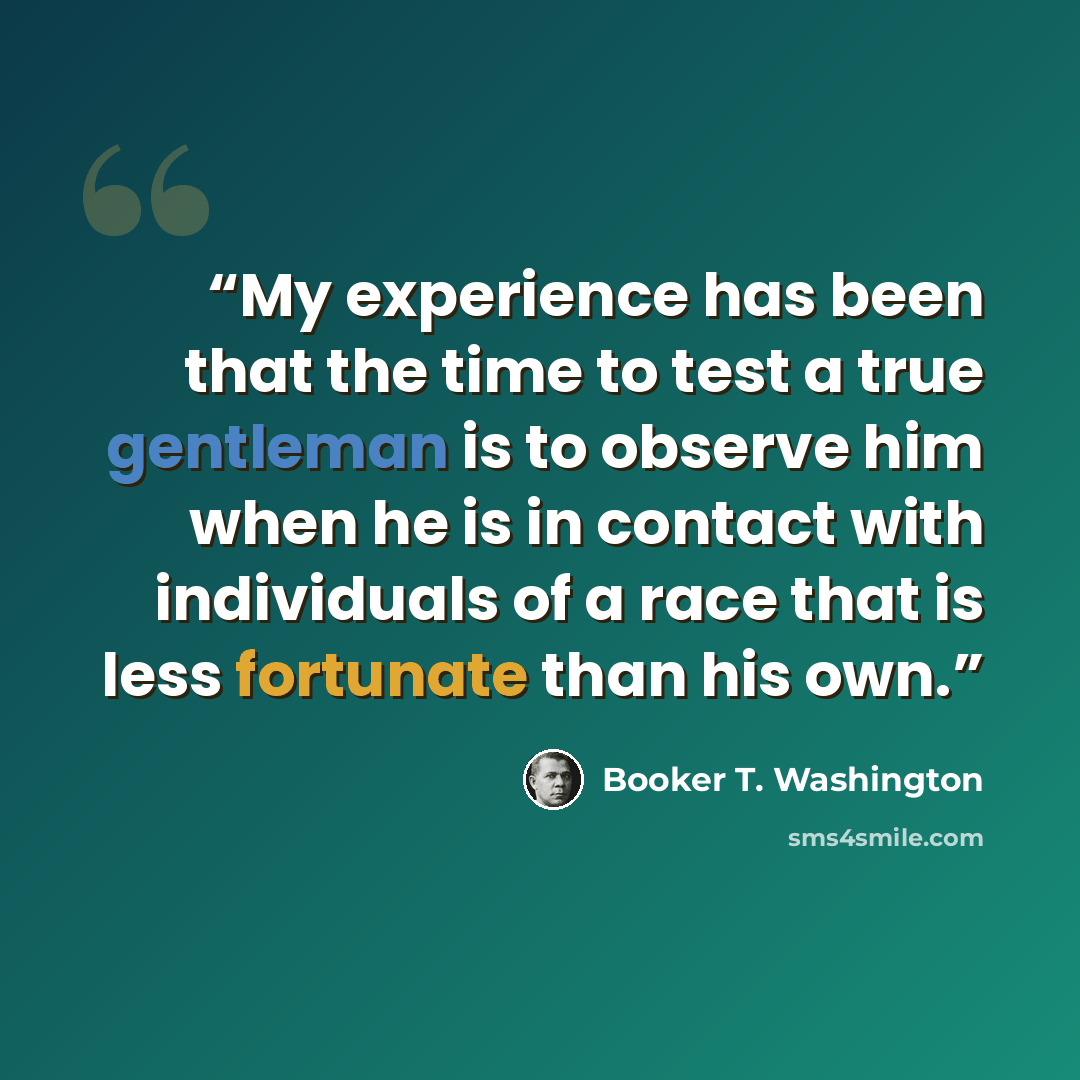 “My experience has been that the time to test a true gentleman is to observe him when he is in contact with individuals of a race that is less fortunate than his own.” quote by Booker T. Washington