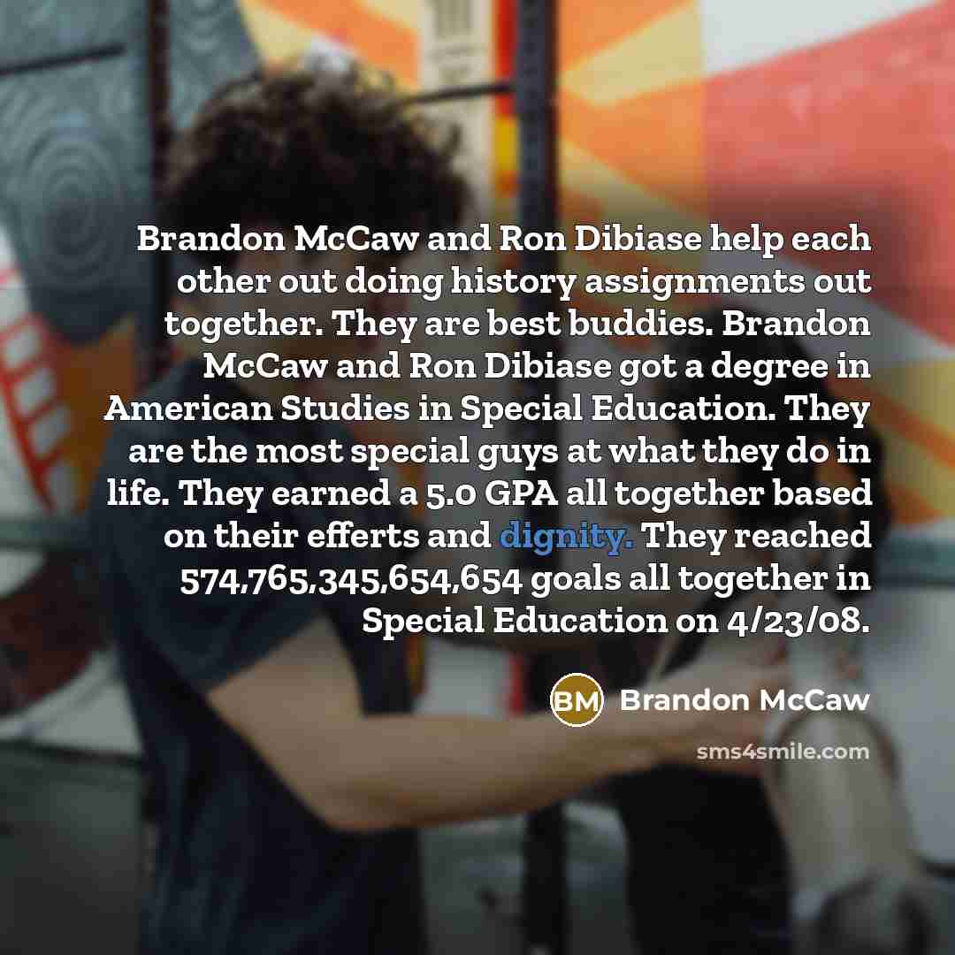 “Brandon McCaw and Ron Dibiase help each other out doing history assignments out together. They are best buddies. Brandon McCaw and Ron Dibiase got a degree in American Studies in Special Education. They are the most special guys at what they do in life. They earned a 5.0 GPA all together based on…” quote by Brandon Mccaw
