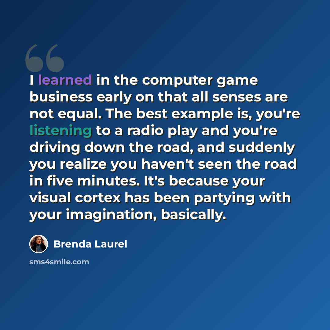“I learned in the computer game business early on that all senses are not equal. The best example is, you're listening to a radio play and you're driving down the road, and suddenly you realize you haven't seen the road in five minutes. It's because your visual cortex has been partying with your…” quote by Brenda Laurel