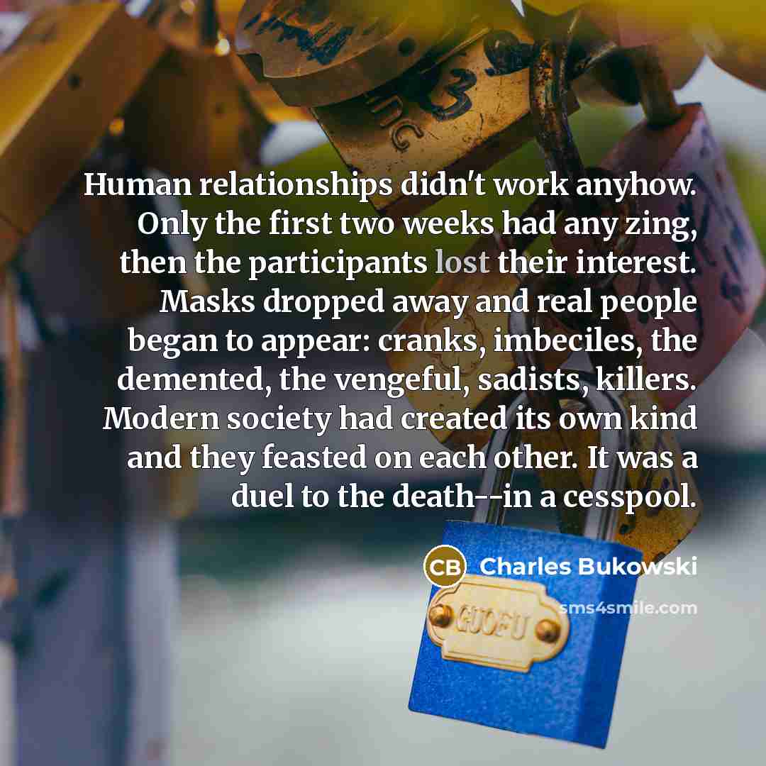 “Human relationships didn't work anyhow. Only the first two weeks had any zing, then the participants lost their interest. Masks dropped away and real people began to appear: cranks, imbeciles, the demented, the vengeful, sadists, killers. Modern society had created its own kind and they feasted on…” quote by Charles Bukowski