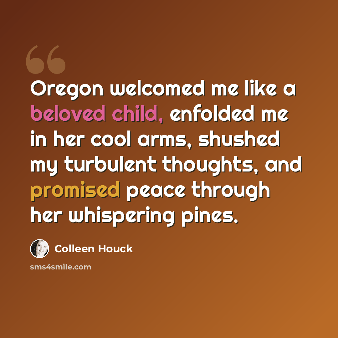 “Oregon welcomed me like a beloved child, enfolded me in her cool arms, shushed my turbulent thoughts, and promised peace through her whispering pines.” quote by Colleen Houck