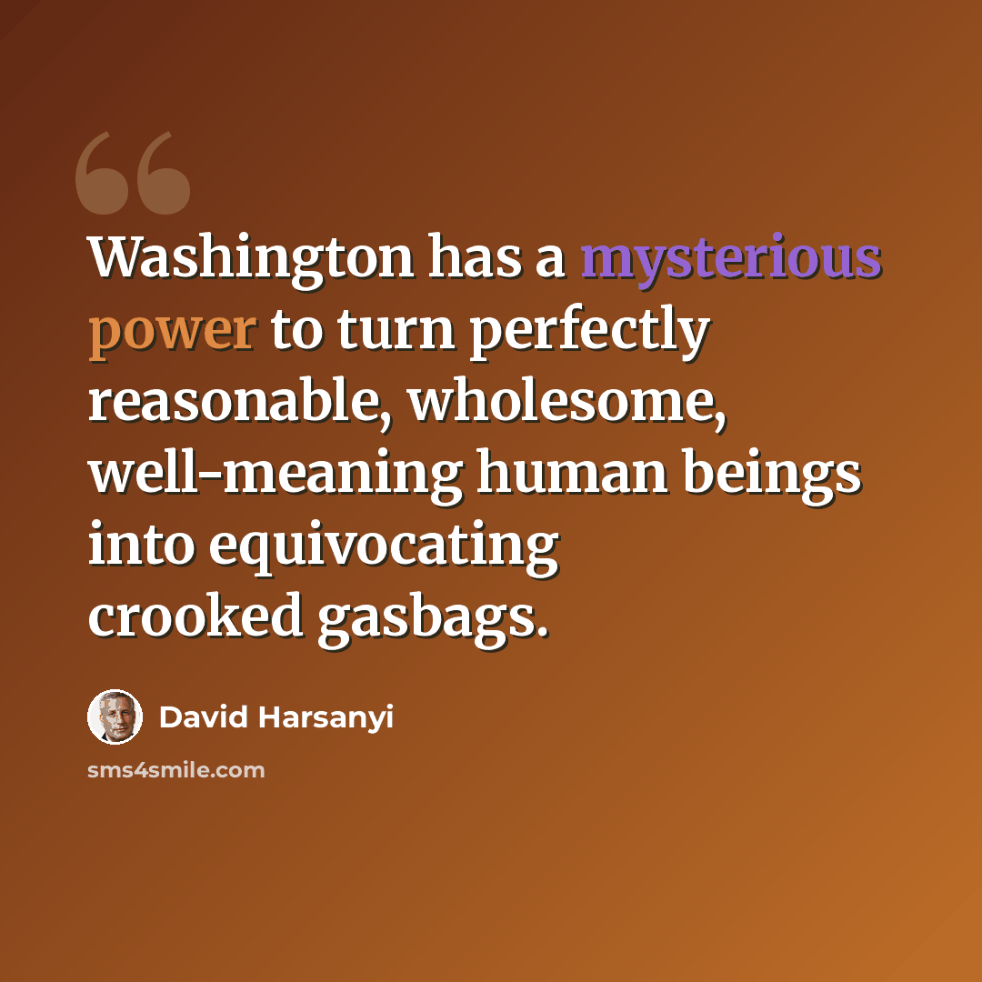 “Washington has a mysterious power to turn perfectly reasonable, wholesome, well-meaning human beings into equivocating crooked gasbags.” quote by David Harsanyi