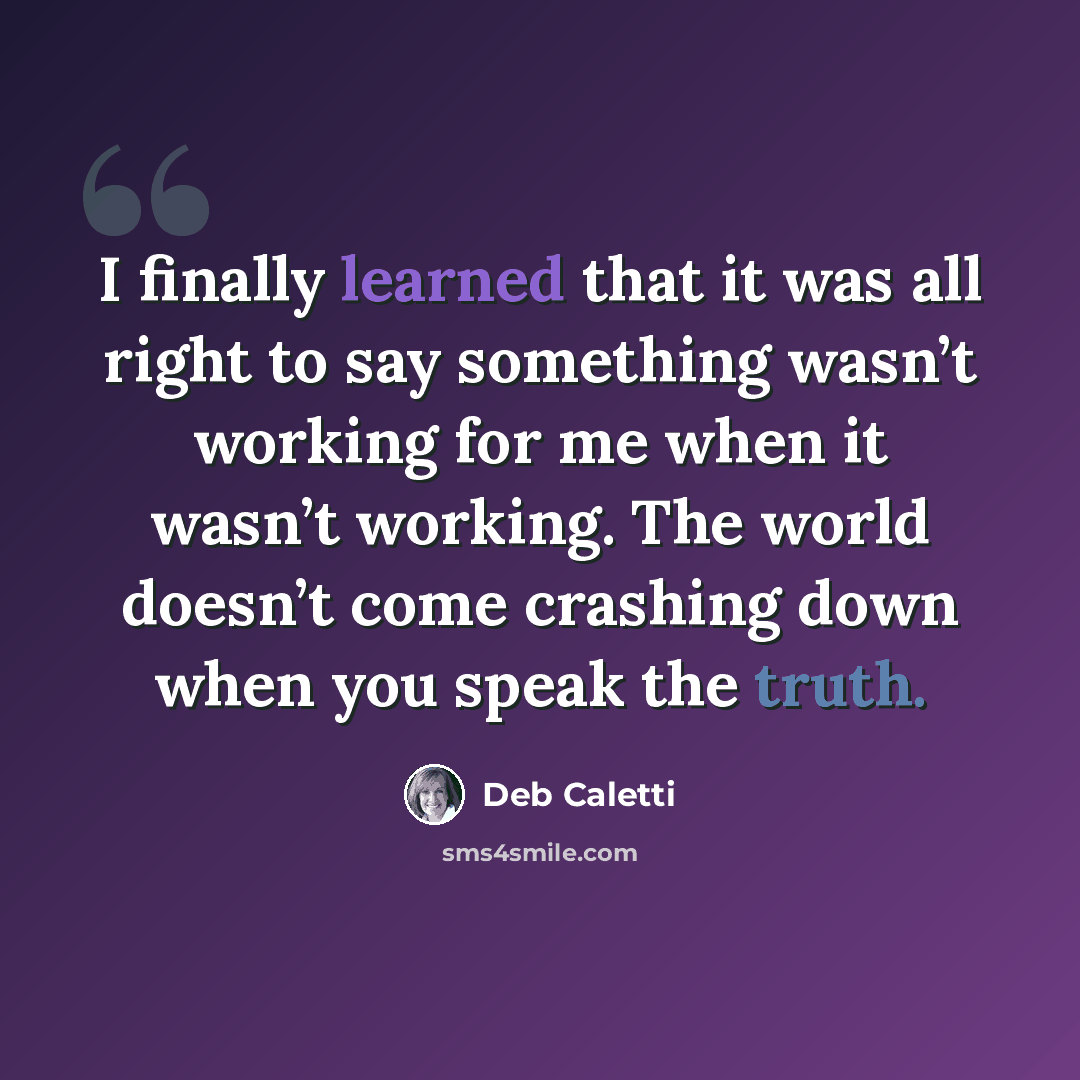 “I finally learned that it was all right to say something wasn’t working for me when it wasn’t working. The world doesn’t come crashing down when you speak the truth.” quote by Deb Caletti