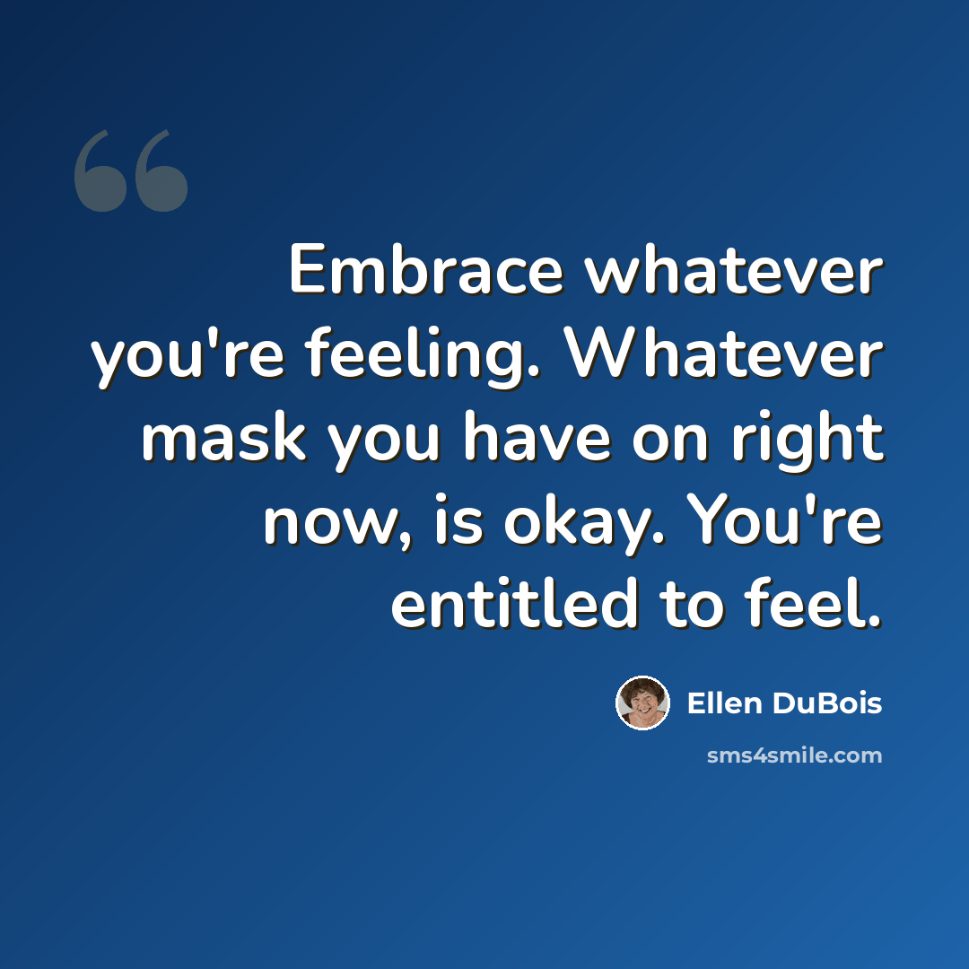 “Embrace whatever you're feeling. Whatever mask you have on right now, is okay. You're entitled to feel.” quote by Ellen DuBois