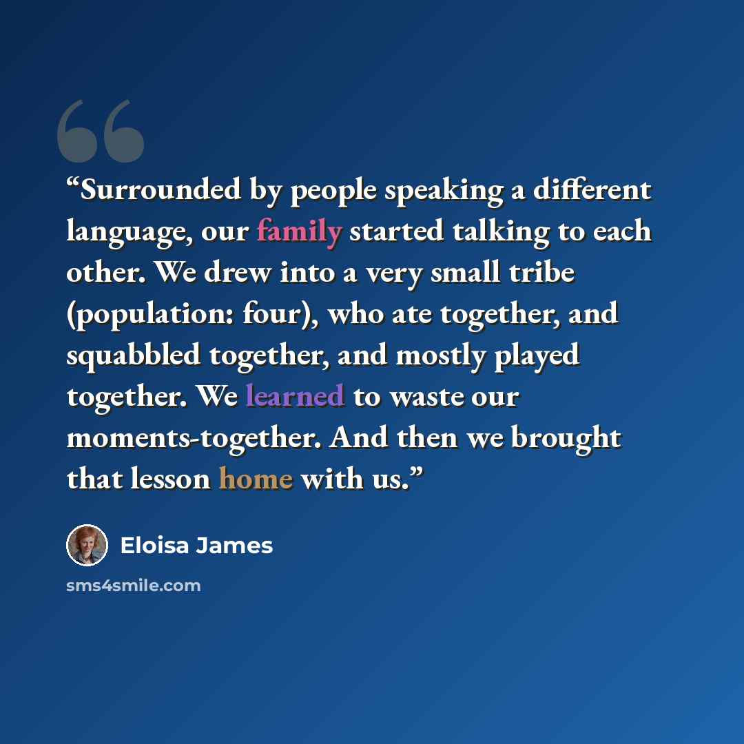 “Surrounded by people speaking a different language, our family started talking to each other. We drew into a very small tribe (population: four), who ate together, and squabbled together, and mostly played together. We learned to waste our moments-together. And then we brought that lesson home…” quote by Eloisa James