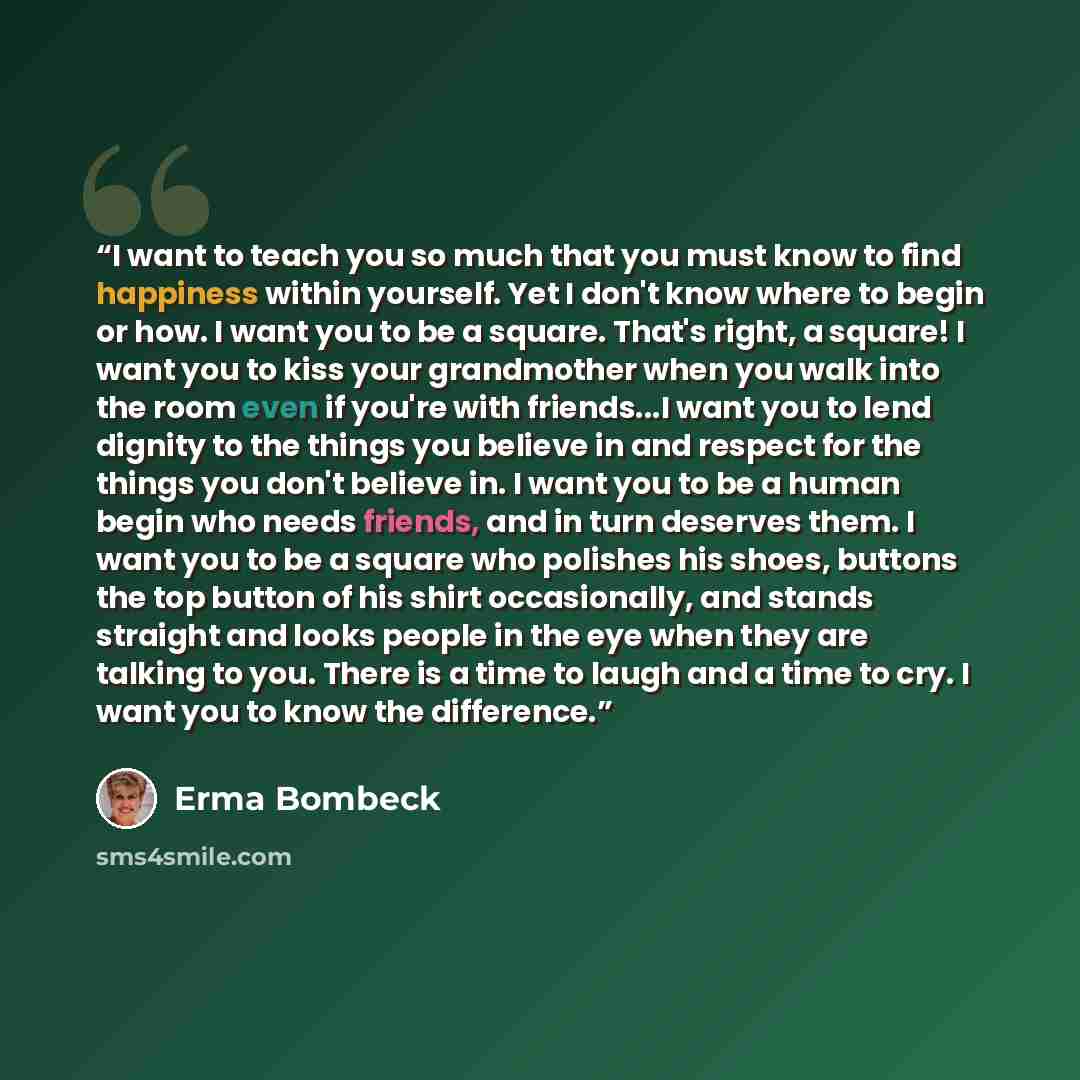 “I want to teach you so much that you must know to find happiness within yourself. Yet I don't know where to begin or how. I want you to be a square. That's right, a square! I want you to kiss your grandmother when you walk into the room even if you're with friends...I want you to lend dignity to…” quote by Erma Bombeck