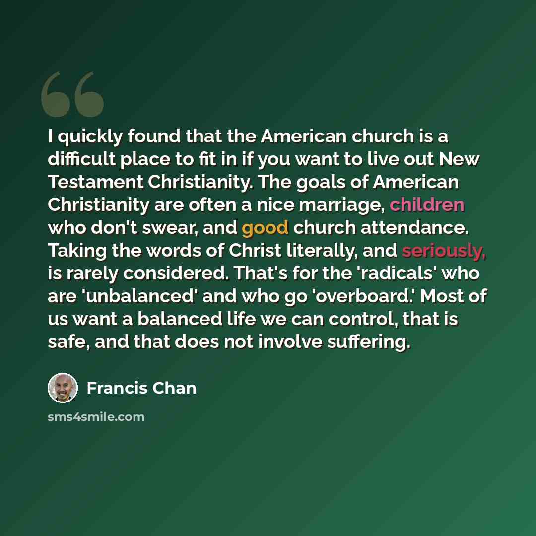 “I quickly found that the American church is a difficult place to fit in if you want to live out New Testament Christianity. The goals of American Christianity are often a nice marriage, children who don't swear, and good church attendance. Taking the words of Christ literally, and seriously, is…” quote by Francis Chan