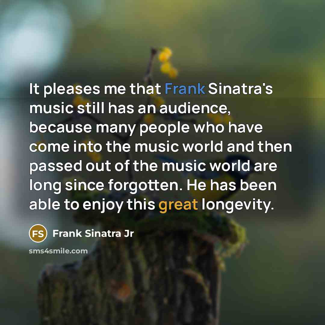 “It pleases me that Frank Sinatra's music still has an audience, because many people who have come into the music world and then passed out of the music world are long since forgotten. He has been able to enjoy this great longevity.” quote by Frank Sinatra Jr