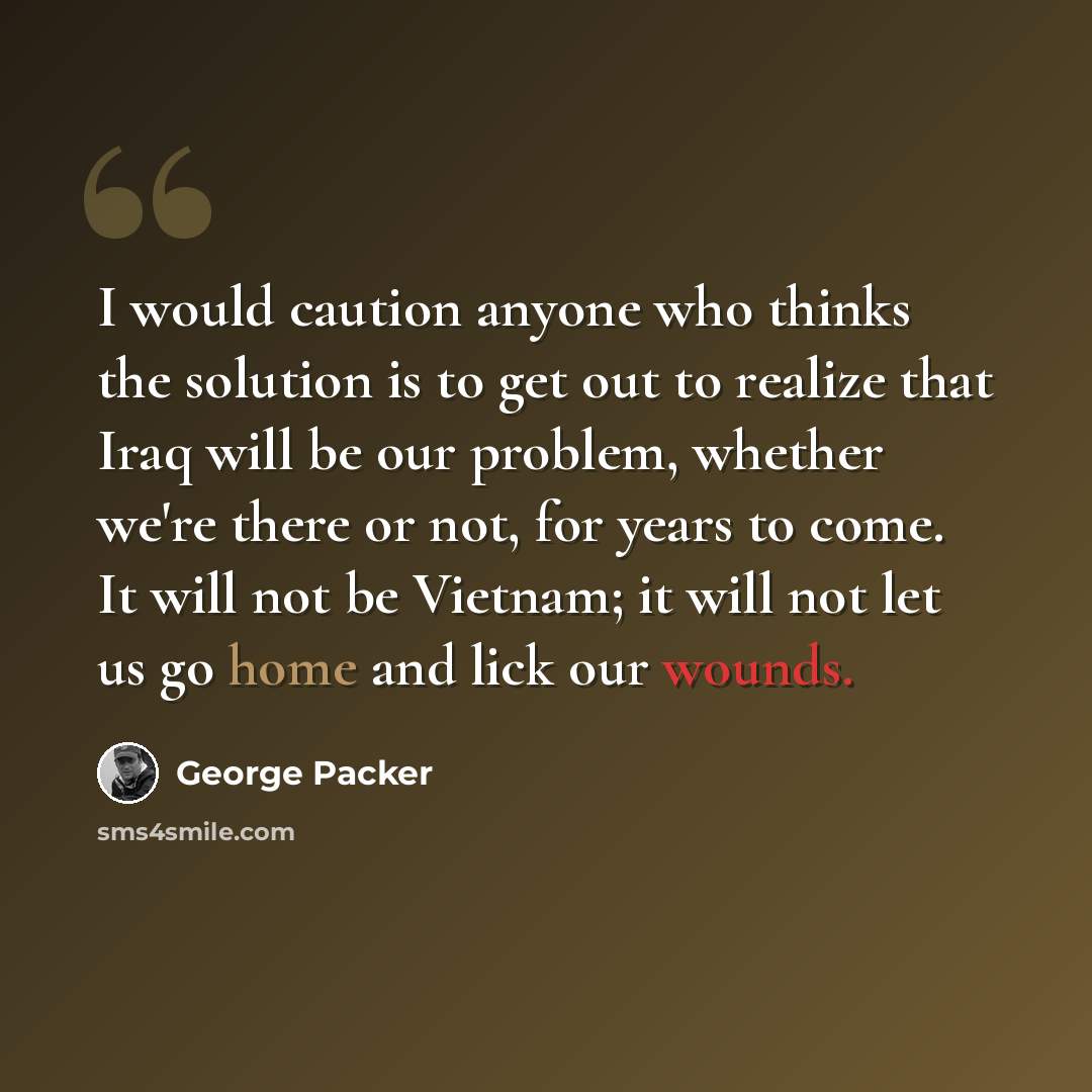 “I would caution anyone who thinks the solution is to get out to realize that Iraq will be our problem, whether we're there or not, for years to come. It will not be Vietnam; it will not let us go home and lick our wounds.” quote by George Packer