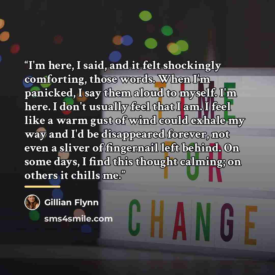 “I'm here, I said, and it felt shockingly comforting, those words. When I'm panicked, I say them aloud to myself. I'm here. I don't usually feel that I am. I feel like a warm gust of wind could exhale my way and I'd be disappeared forever, not even a sliver of fingernail left behind. On some days…” quote by Gillian Flynn