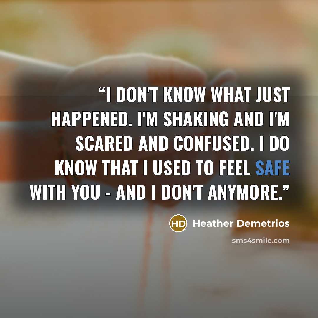 “I don't know what just happened. I'm shaking and I'm scared and confused. I do know that I used to feel safe with you - and I don't anymore.” quote by Heather Demetrios