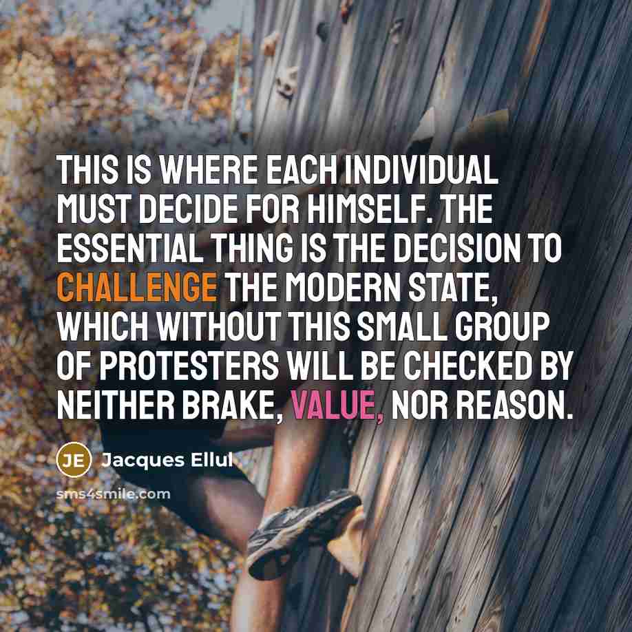 “This is where each individual must decide for himself. The essential thing is the decision to challenge the modern state, which without this small group of protesters will be checked by neither brake, value, nor reason.” quote by Jacques Ellul