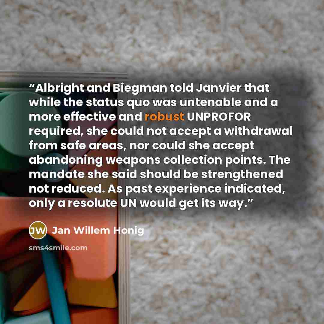 “Albright and Biegman told Janvier that while the status quo was untenable and a more effective and robust UNPROFOR required, she could not accept a withdrawal from safe areas, nor could she accept abandoning weapons collection points. The mandate she said should be strengthened not reduced. As…” quote by Jan Willem Honig