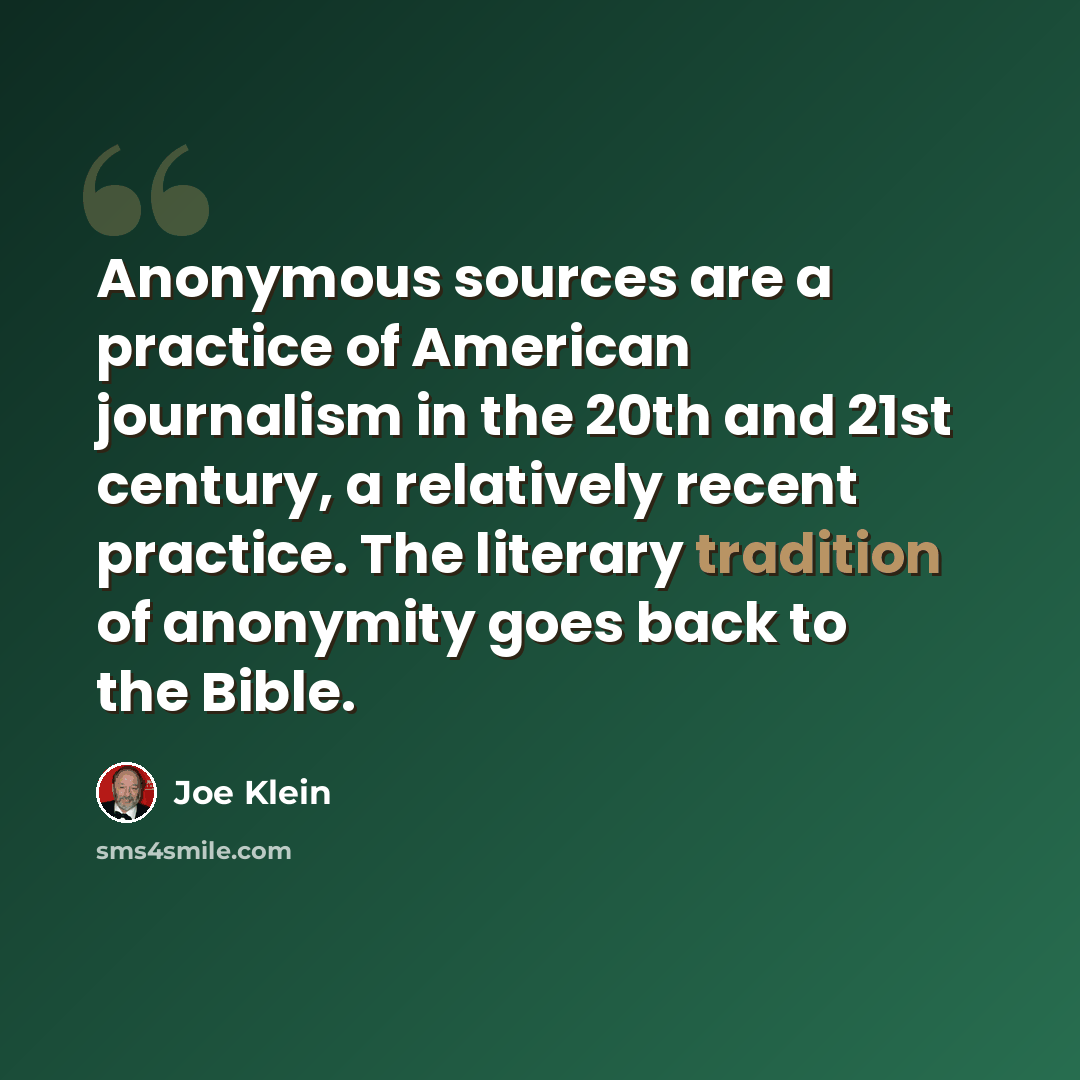 “Anonymous sources are a practice of American journalism in the 20th and 21st century, a relatively recent practice. The literary tradition of anonymity goes back to the Bible.” quote by Joe Klein