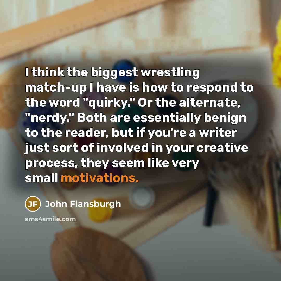 “I think the biggest wrestling match-up I have is how to respond to the word "quirky." Or the alternate, "nerdy." Both are essentially benign to the reader, but if you're a writer just sort of involved in your creative process, they seem like very small motivations.” quote by John Flansburgh