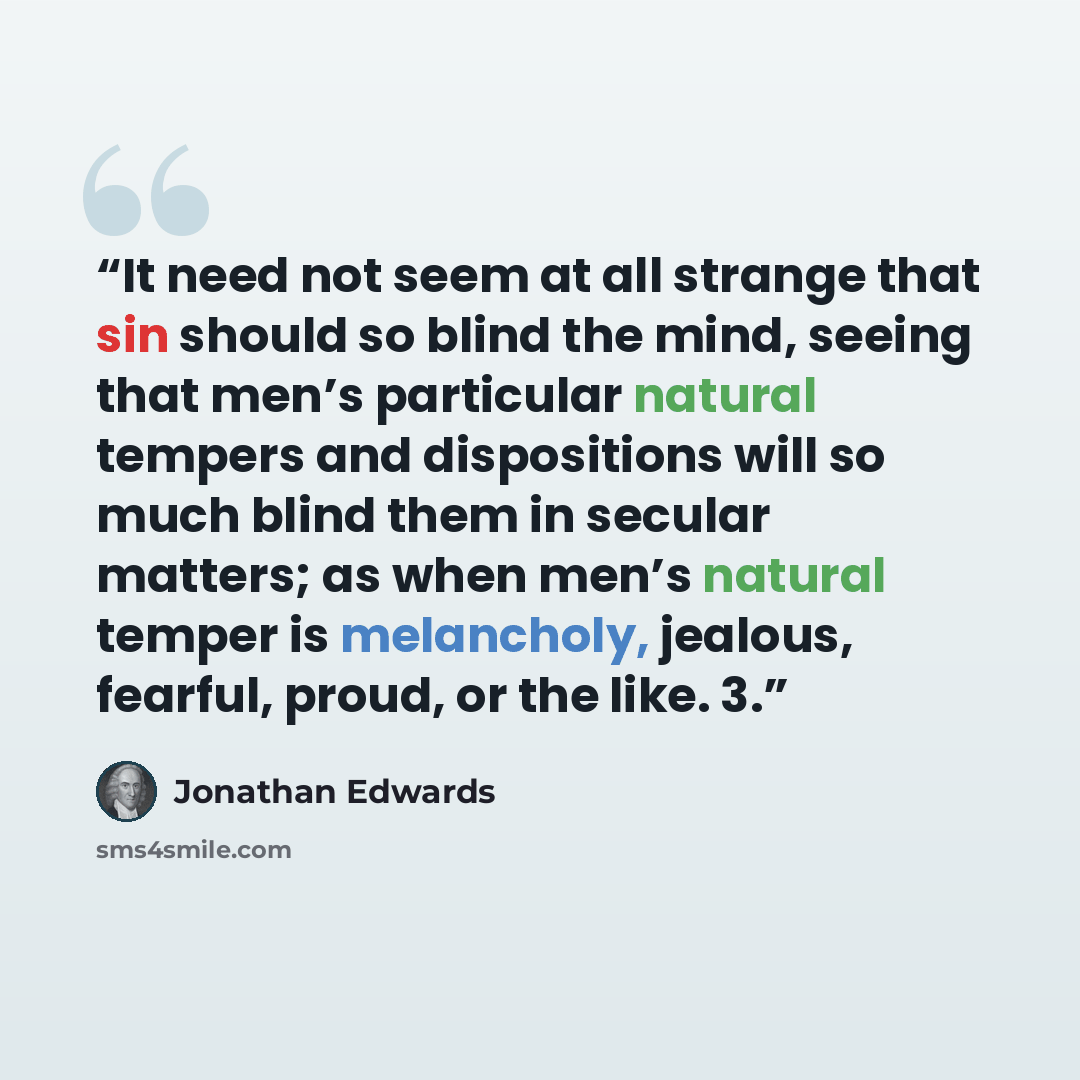 “It need not seem at all strange that sin should so blind the mind, seeing that men’s particular natural tempers and dispositions will so much blind them in secular matters; as when men’s natural temper is melancholy, jealous, fearful, proud, or the like. 3.” quote by Jonathan Edwards