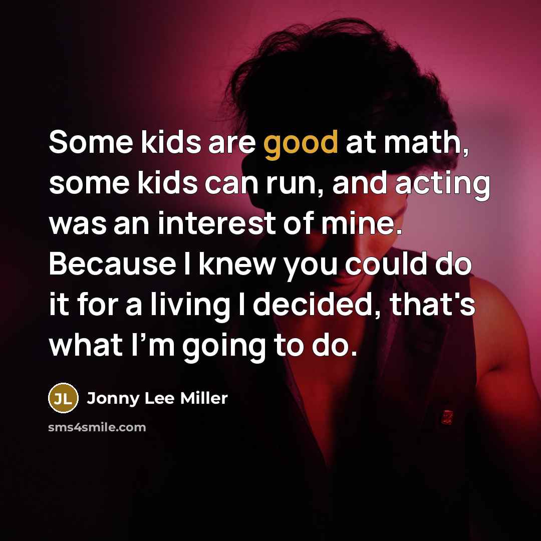 “Some kids are good at math, some kids can run, and acting was an interest of mine. Because I knew you could do it for a living I decided, that's what I'm going to do.” quote by Jonny Lee Miller