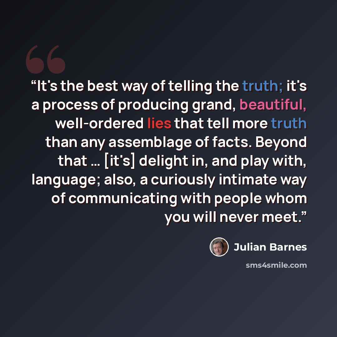 “It's the best way of telling the truth; it's a process of producing grand, beautiful, well-ordered lies that tell more truth than any assemblage of facts. Beyond that … [it's] delight in, and play with, language; also, a curiously intimate way of communicating with people whom you will never meet.” quote by Julian Barnes