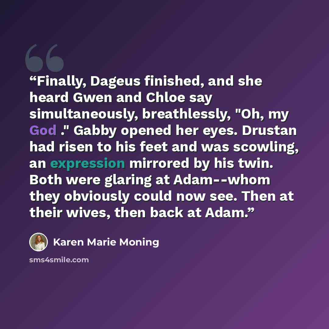 “Finally, Dageus finished, and she heard Gwen and Chloe say simultaneously, breathlessly, "Oh, my God ." Gabby opened her eyes. Drustan had risen to his feet and was scowling, an expression mirrored by his twin. Both were glaring at Adam--whom they obviously could now see. Then at their wives, then…” quote by Karen Marie Moning