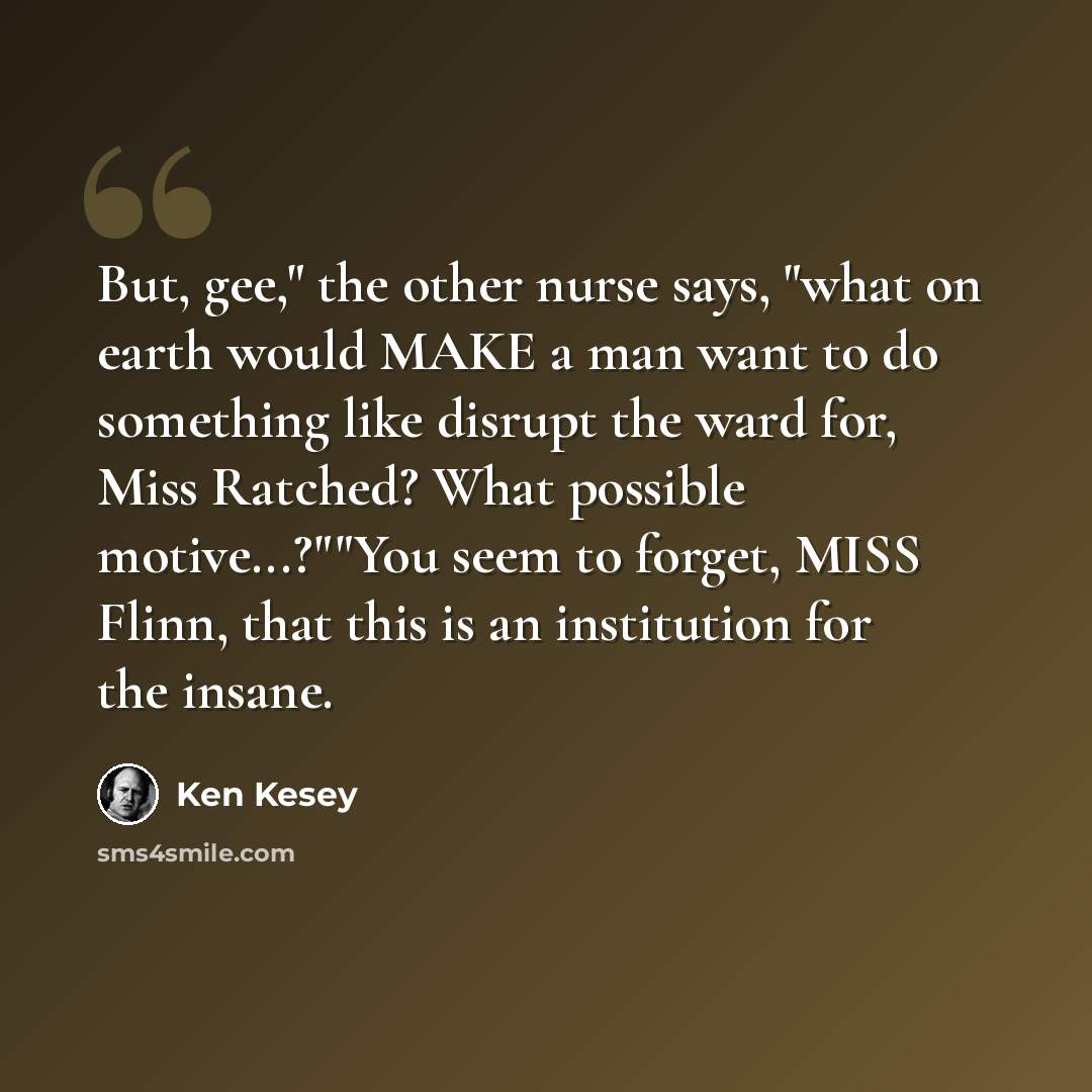 “But, gee," the other nurse says, "what on earth would MAKE a man want to do something like disrupt the ward for, Miss Ratched? What possible motive...?""You seem to forget, MISS Flinn, that this is an institution for the insane.” quote by Ken Kesey