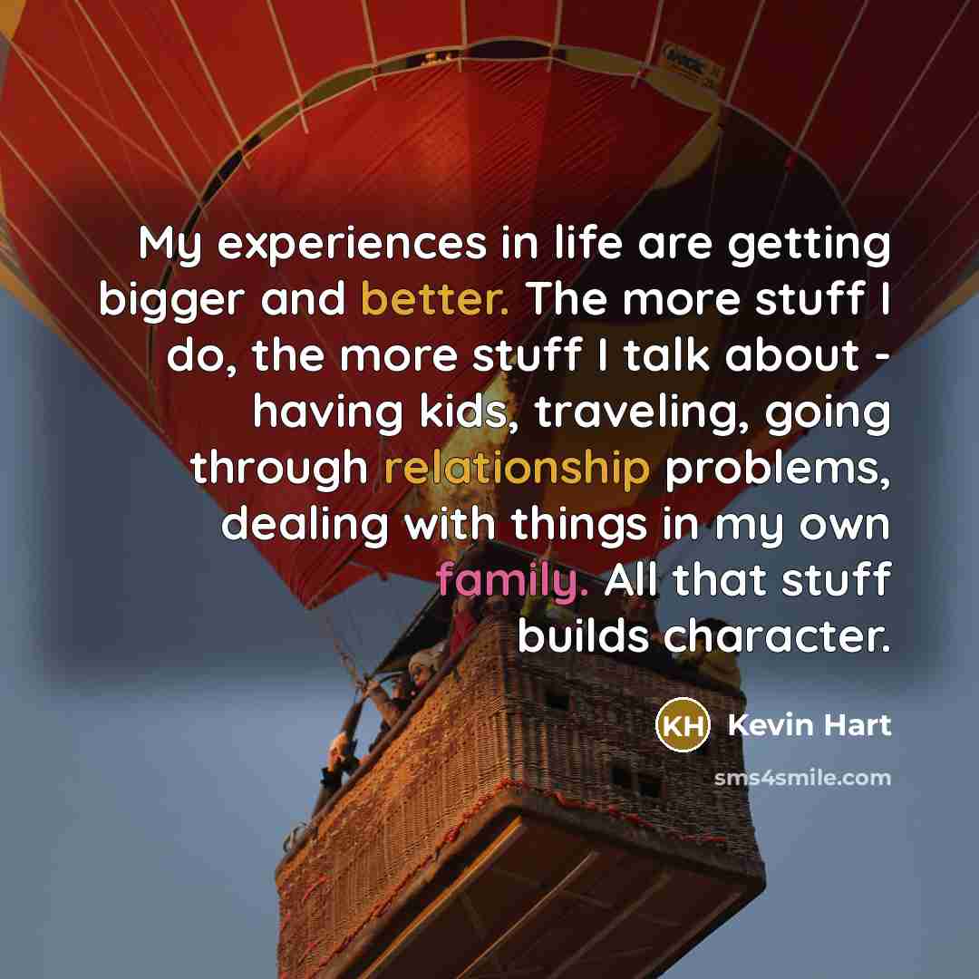 “My experiences in life are getting bigger and better. The more stuff I do, the more stuff I talk about - having kids, traveling, going through relationship problems, dealing with things in my own family. All that stuff builds character.” quote by Kevin Hart