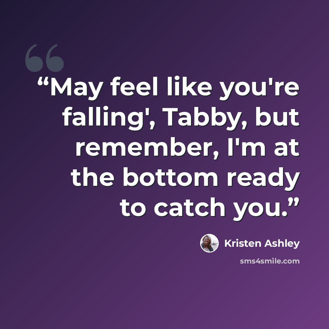 “May feel like you're falling', Tabby, but remember, I'm at the bottom ready to catch you.” quote by Kristen Ashley