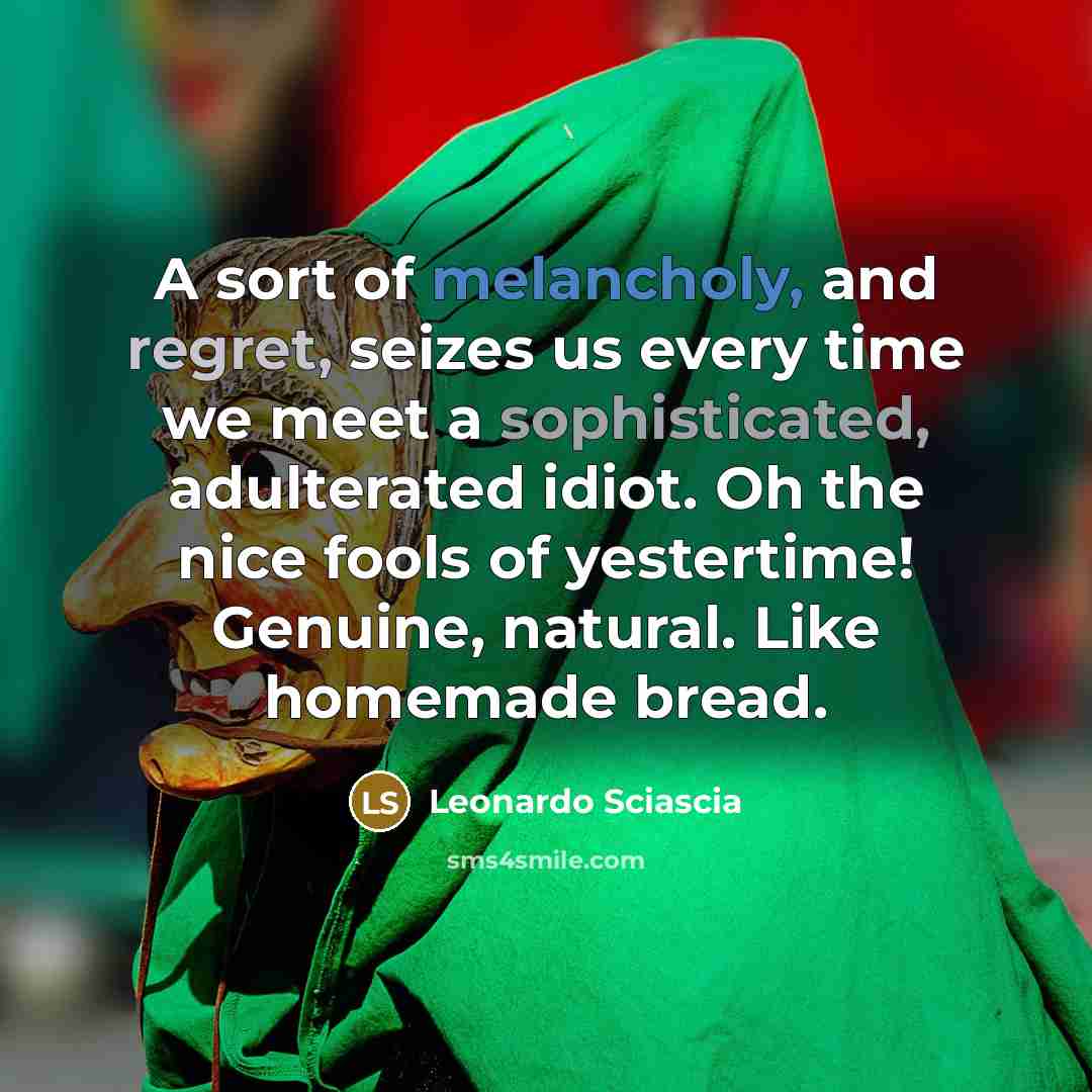 “A sort of melancholy, and regret, seizes us every time we meet a sophisticated, adulterated idiot. Oh the nice fools of yestertime! Genuine, natural. Like homemade bread.” quote by Leonardo Sciascia