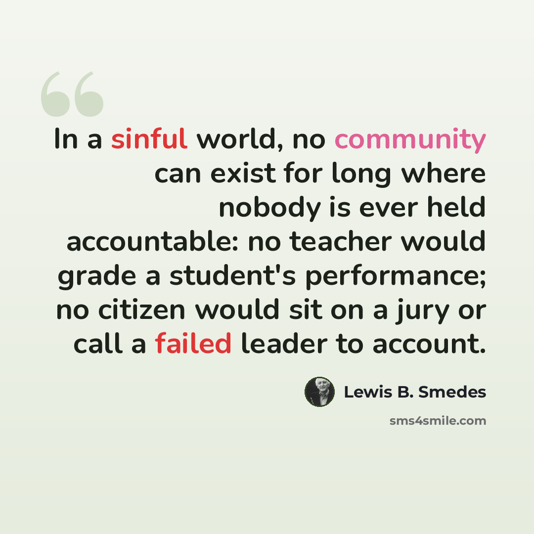 “In a sinful world, no community can exist for long where nobody is ever held accountable: no teacher would grade a student's performance; no citizen would sit on a jury or call a failed leader to account.” quote by Lewis B. Smedes