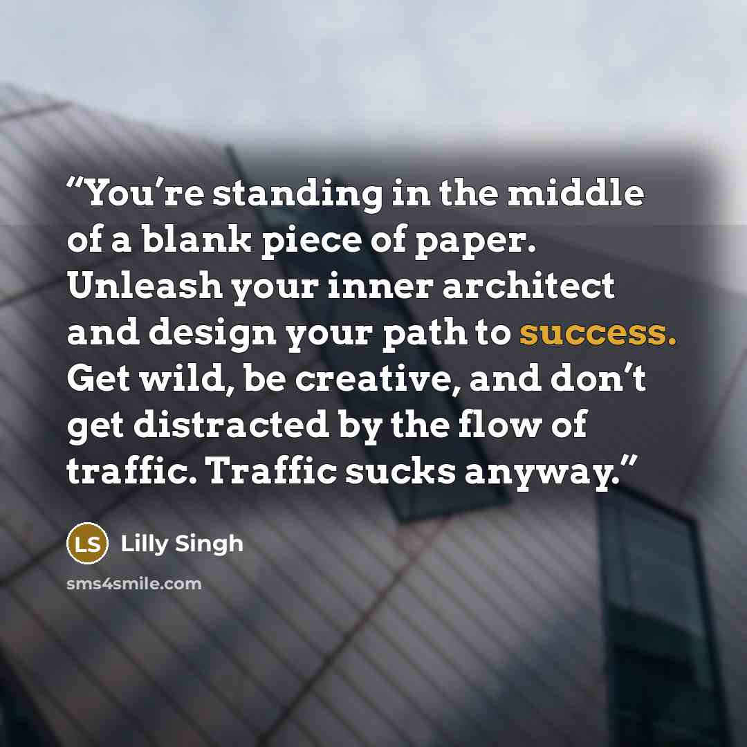 “You’re standing in the middle of a blank piece of paper. Unleash your inner architect and design your path to success. Get wild, be creative, and don’t get distracted by the flow of traffic. Traffic sucks anyway.” quote by Lilly Singh