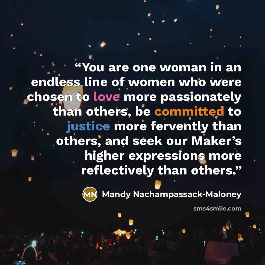 “You are one woman in an endless line of women who were chosen to love more passionately than others, be committed to justice more fervently than others, and seek our Maker’s higher expressions more reflectively than others.” quote by Mandy Nachampassack-Maloney