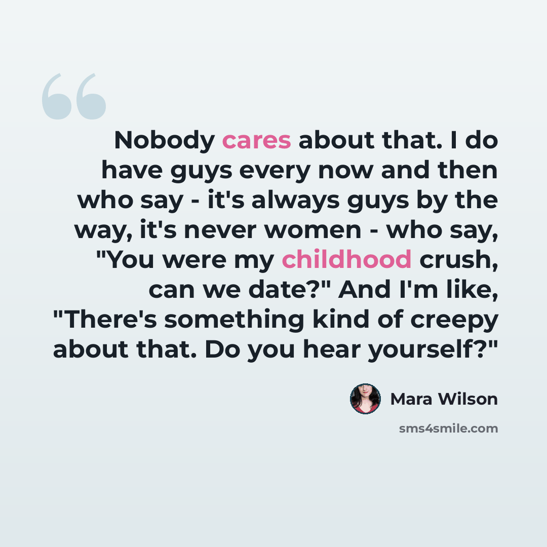 “Nobody cares about that. I do have guys every now and then who say - it's always guys by the way, it's never women - who say, "You were my childhood crush, can we date?" And I'm like, "There's something kind of creepy about that. Do you hear yourself?"” quote by Mara Wilson