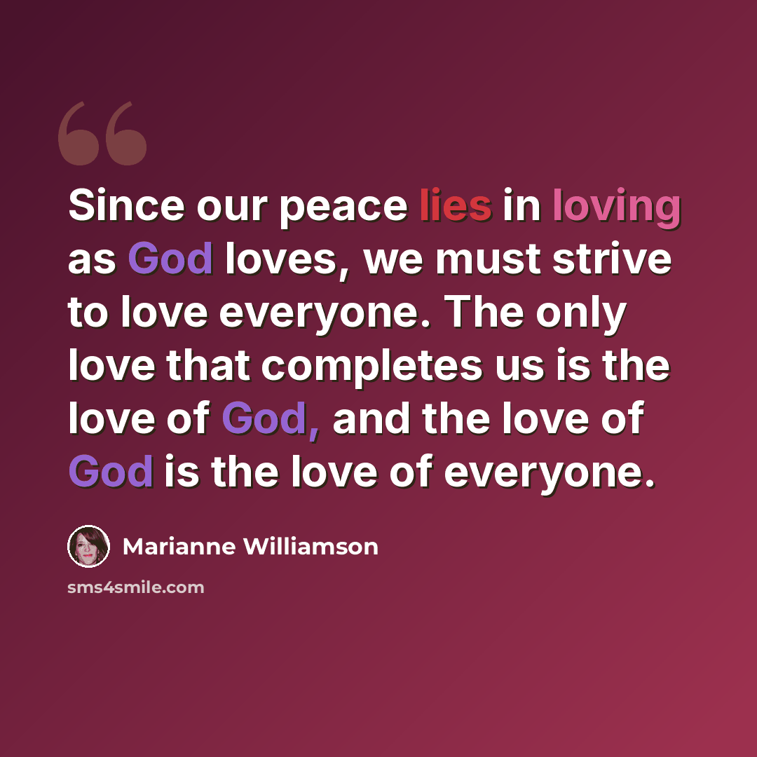 “Since our peace lies in loving as God loves, we must strive to love everyone. The only love that completes us is the love of God, and the love of God is the love of everyone.” quote by Marianne Williamson