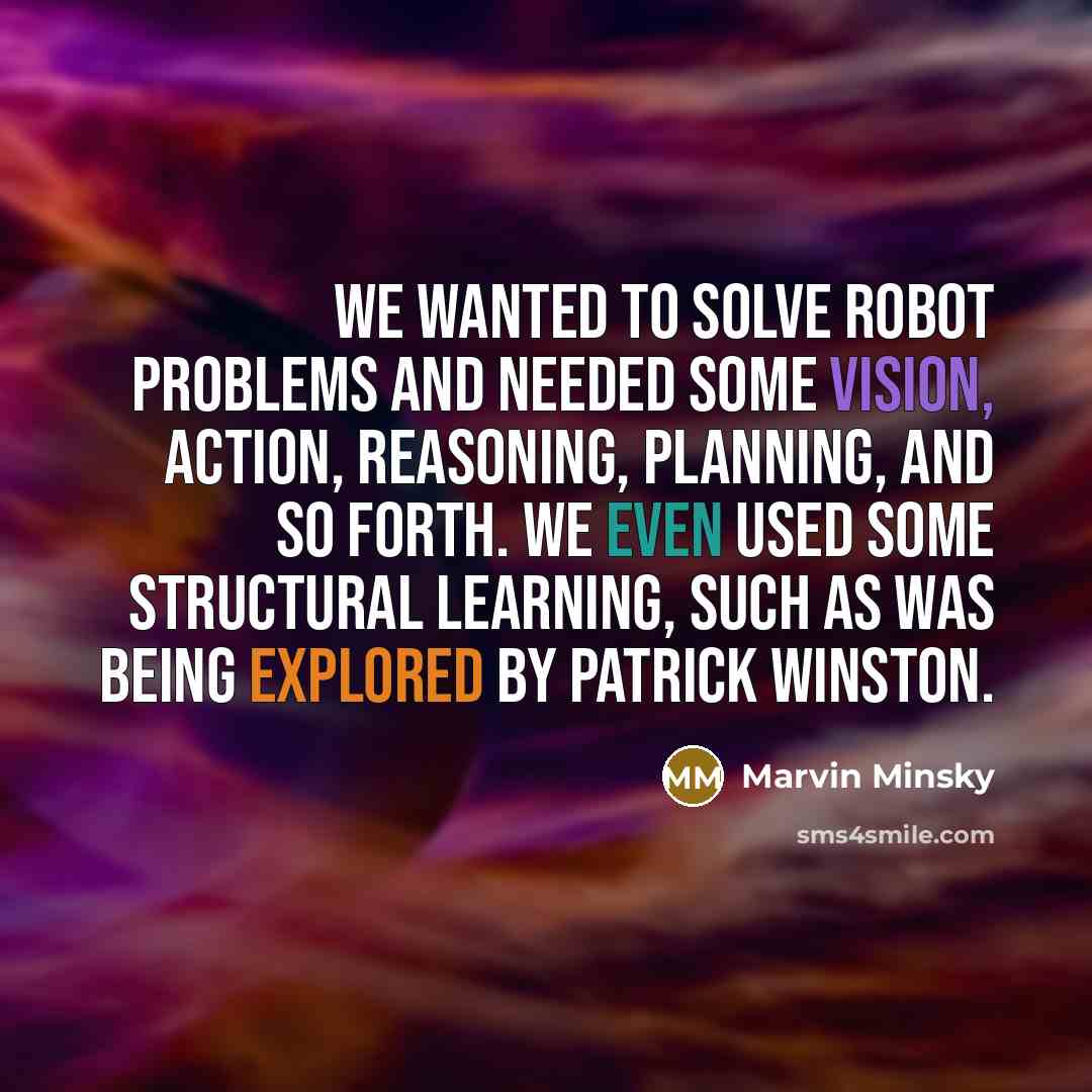 “We wanted to solve robot problems and needed some vision, action, reasoning, planning, and so forth. We even used some structural learning, such as was being explored by Patrick Winston.” quote by Marvin Minsky