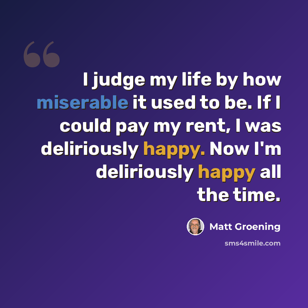 “I judge my life by how miserable it used to be. If I could pay my rent, I was deliriously happy. Now I'm deliriously happy all the time.” quote by Matt Groening