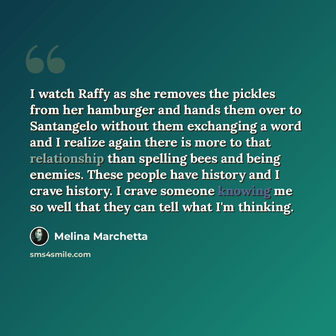 “I watch Raffy as she removes the pickles from her hamburger and hands them over to Santangelo without them exchanging a word and I realize again there is more to that relationship than spelling bees and being enemies. These people have history and I crave history. I crave someone knowing me so…” quote by Melina Marchetta