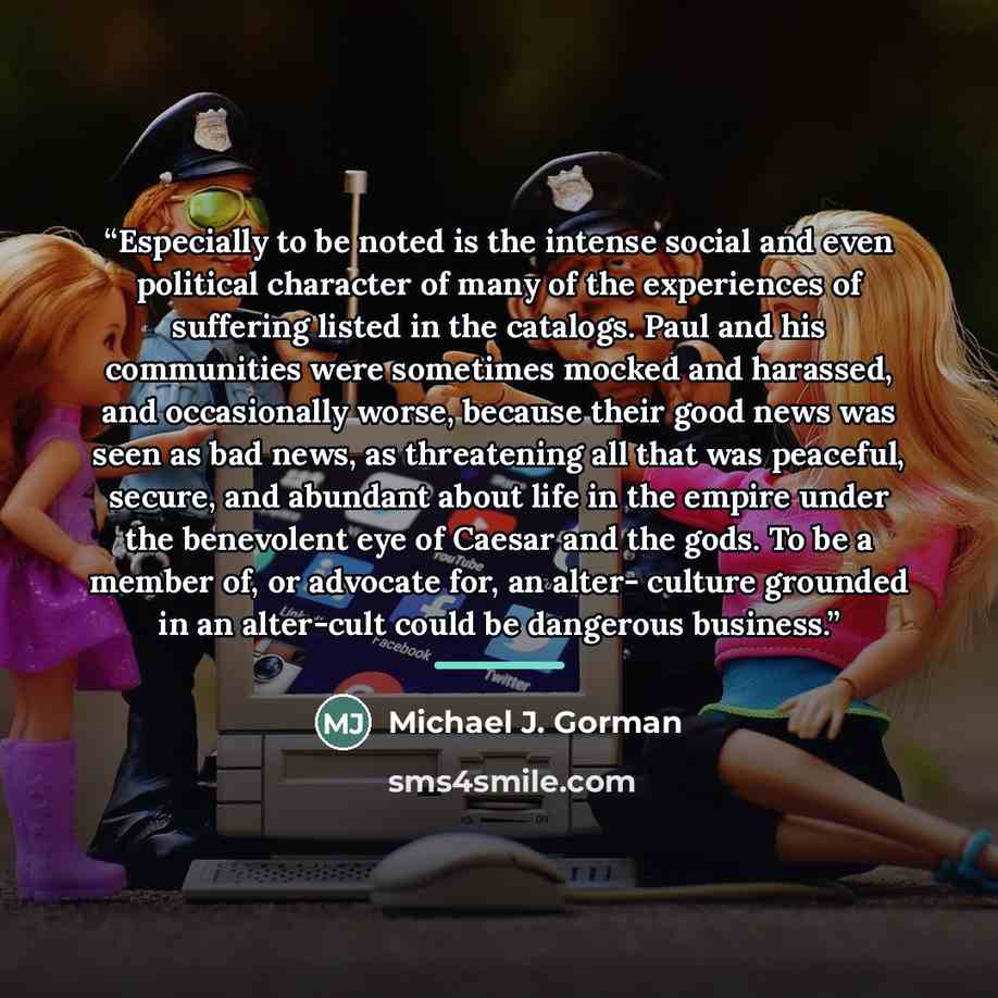 “Especially to be noted is the intense social and even political character of many of the experiences of suffering listed in the catalogs. Paul and his communities were sometimes mocked and harassed, and occasionally worse, because their good news was seen as bad news, as threatening all that was…” quote by Michael J. Gorman