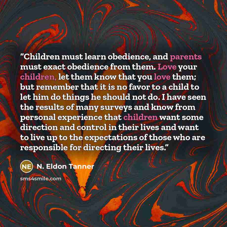 “Children must learn obedience, and parents must exact obedience from them. Love your children, let them know that you love them; but remember that it is no favor to a child to let him do things he should not do. I have seen the results of many surveys and know from personal experience that…” quote by N. Eldon Tanner