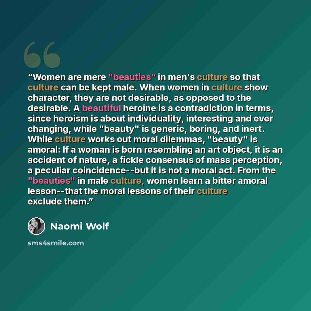“Women are mere "beauties" in men's culture so that culture can be kept male. When women in culture show character, they are not desirable, as opposed to the desirable. A beautiful heroine is a contradiction in terms, since heroism is about individuality, interesting and ever changing, while…” quote by Naomi Wolf