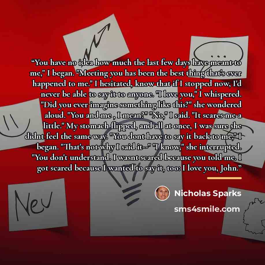 “You have no idea how much the last few days have meant to me," I began. "Meeting you has been the best thing that's ever happened to me." I hesitated, know that if I stopped now, I'd never be able to say it to anyone. "I love you," I whispered. "Did you ever imagine something like this?" she…” quote by Nicholas Sparks