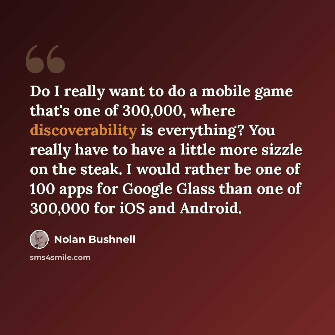 “Do I really want to do a mobile game that's one of 300,000, where discoverability is everything? You really have to have a little more sizzle on the steak. I would rather be one of 100 apps for Google Glass than one of 300,000 for iOS and Android.” quote by Nolan Bushnell
