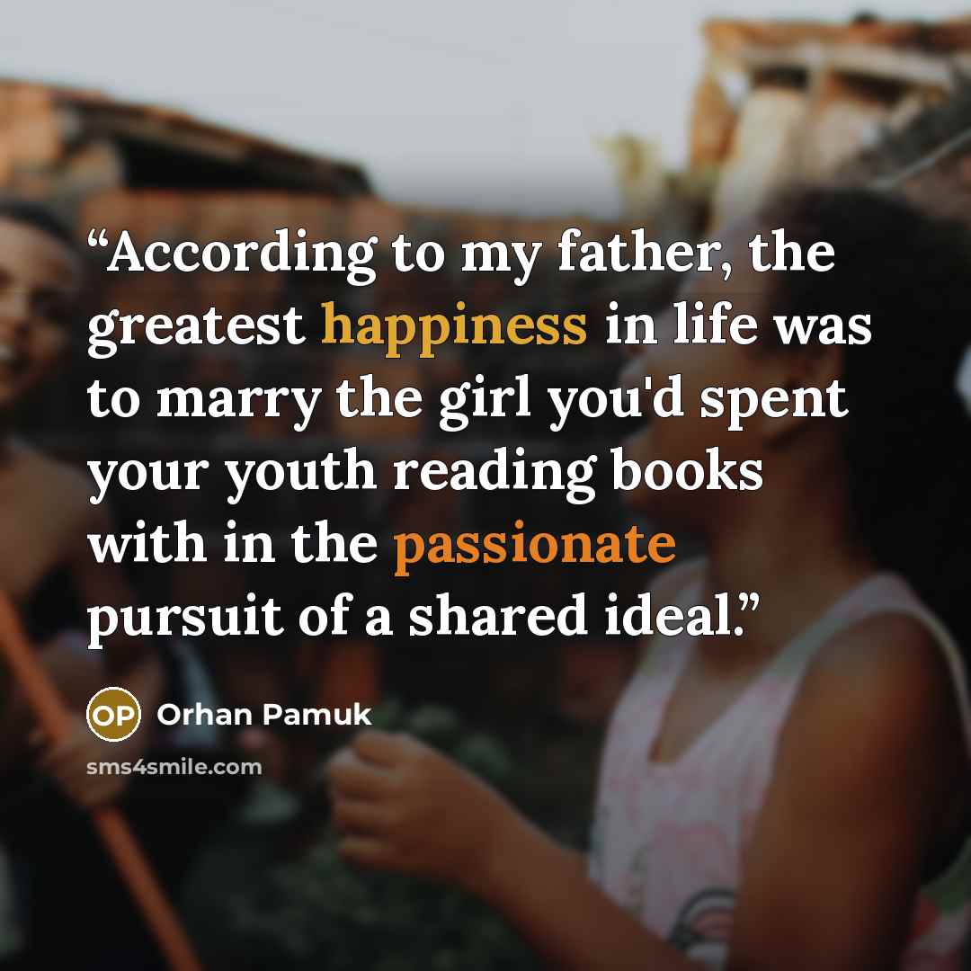 “According to my father, the greatest happiness in life was to marry the girl you'd spent your youth reading books with in the passionate pursuit of a shared ideal.” quote by Orhan Pamuk