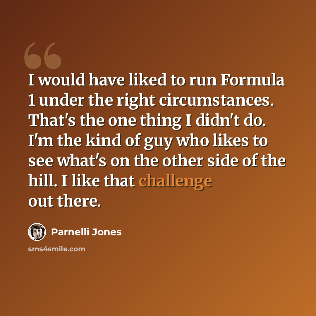 “I would have liked to run Formula 1 under the right circumstances. That's the one thing I didn't do. I'm the kind of guy who likes to see what's on the other side of the hill. I like that challenge out there.” quote by Parnelli Jones