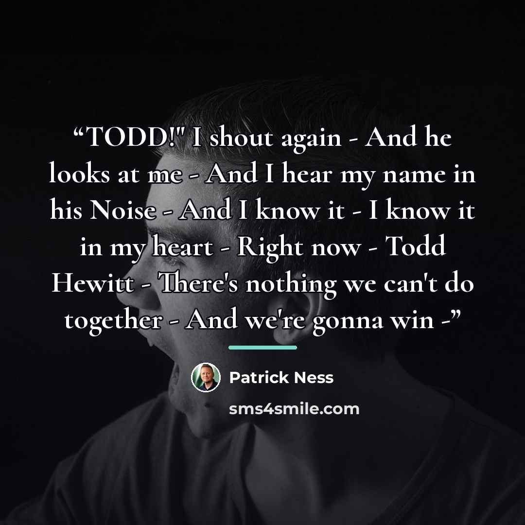 “TODD!" I shout again - And he looks at me - And I hear my name in his Noise - And I know it - I know it in my heart - Right now - Todd Hewitt - There's nothing we can't do together - And we're gonna win -” quote by Patrick Ness