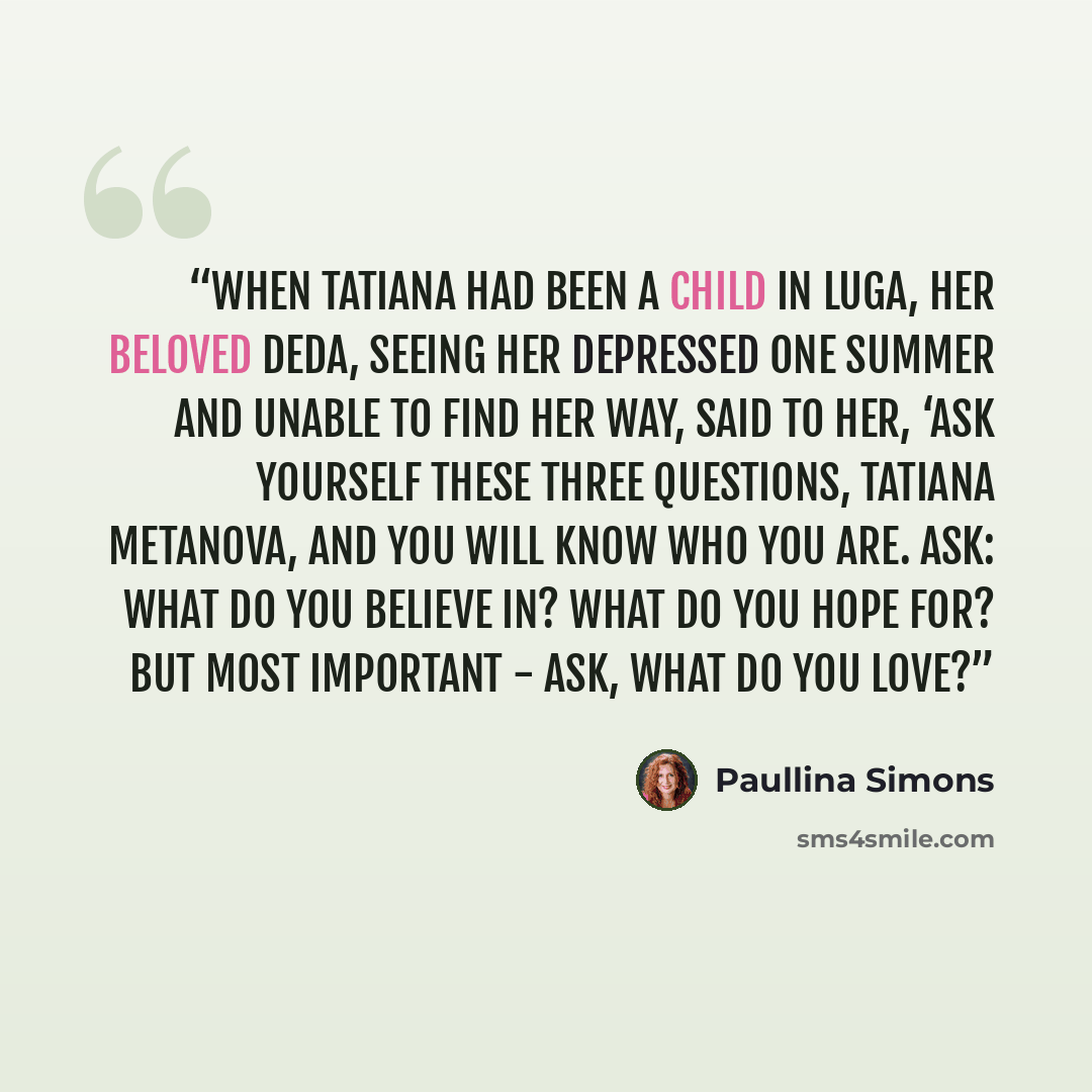 “When Tatiana had been a child in Luga, her beloved Deda, seeing her depressed one summer and unable to find her way, said to her, ‘Ask yourself these three questions, Tatiana Metanova, and you will know who you are. Ask: what do you believe in? What do you hope for? But most important - ask, what…” quote by Paullina Simons