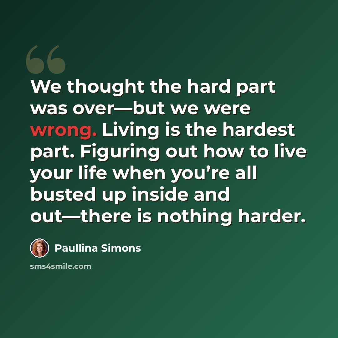 “We thought the hard part was over—but we were wrong. Living is the hardest part. Figuring out how to live your life when you’re all busted up inside and out—there is nothing harder.” quote by Paullina Simons