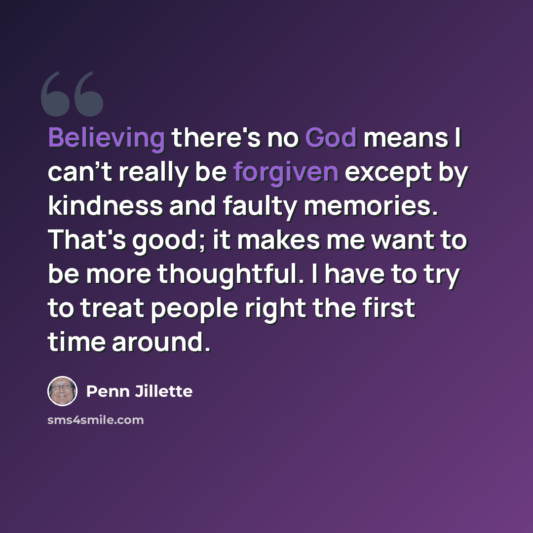 “Believing there's no God means I can't really be forgiven except by kindness and faulty memories. That's good; it makes me want to be more thoughtful. I have to try to treat people right the first time around.” quote by Penn Jillette