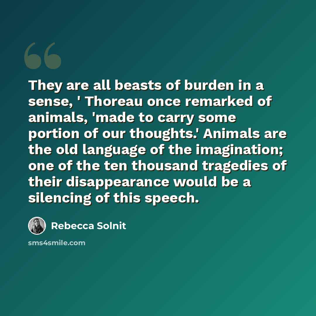 “They are all beasts of burden in a sense, ' Thoreau once remarked of animals, 'made to carry some portion of our thoughts.' Animals are the old language of the imagination; one of the ten thousand tragedies of their disappearance would be a silencing of this speech.” quote by Rebecca Solnit